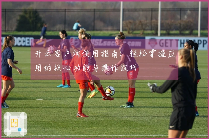 开云客户端使用指南：轻松掌握应用的核心功能与操作技巧