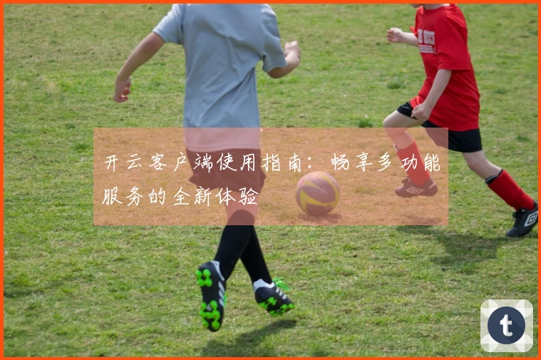 开云客户端使用指南:畅享多功能服务的全新体验
