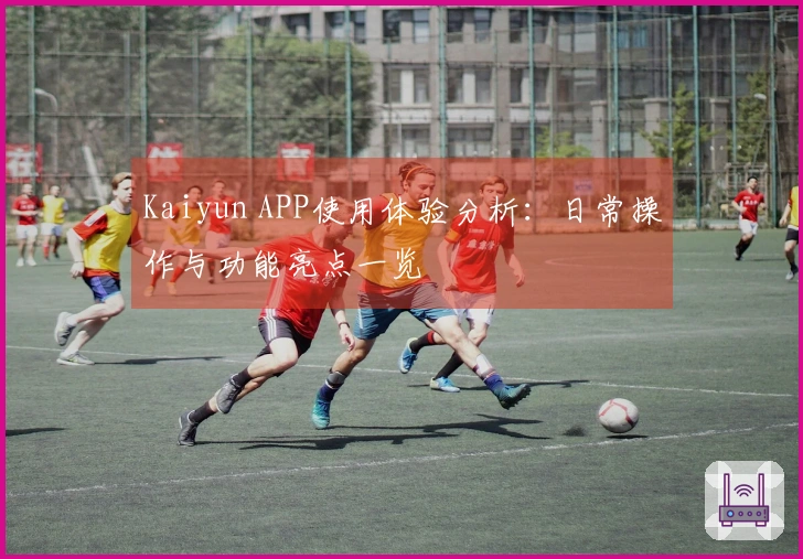 Kaiyun APP使用体验分析：日常操作与功能亮点一览